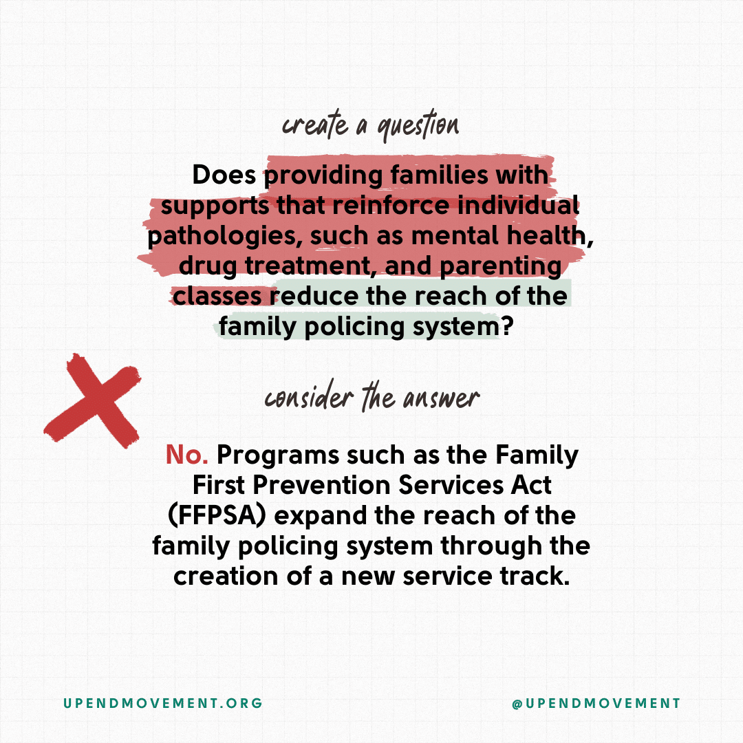 Does providing families with supports that reinforce individual pathologies, such as mental health, drug treatment, and parenting classes reduce the reach of the family policing system? No. Programs such as the Family First Prevention Services Act (FFPSA) expand the reach of the family policing system through the creation of a new service track.